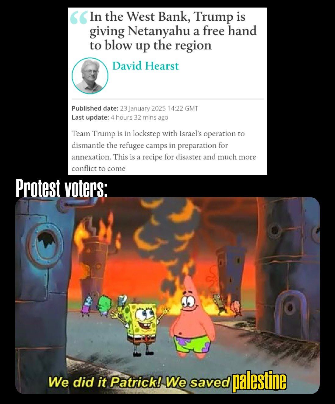 Headline: "In the West Bank, Trump is giving Netanyahu a free hand to blow up the region."

"Team Trump is in lockstep with Israel’s operation to dismantle the refugee camps in preparation for annexation. This is a recipe for disaster and much more conflict to come.

Potest voters:

Spongebob and Patrick standing in a burning bikini bottom saying "We did it Patrick!  We Saved PALESTINE!"