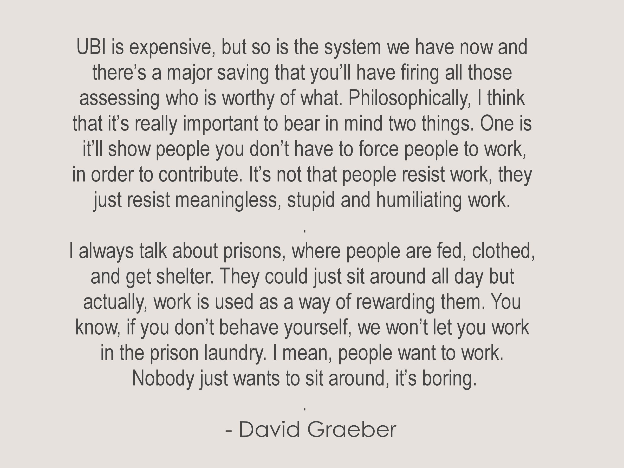 UBI is expensive, but so is the system we have now 
and there’s a major savings that you’ll have firing all 
those people who are assessing who is worthy of what. 
Philosophically, I think that it’s really important to bear in 
mind two things. One is it’ll show people that you don’t 
have to force people to work, to want to contribute. It’s 
not that people resist work. People resist meaningless 
work; people resist stupid work; and people resist humiliating 
work. But I always talk about prisons, where people are fed, 
clothed, they’ve got shelter; they could just sit around all day. 
But actually, they use work as a way of rewarding them. You 
know, if you don’t behave yourself, we won’t let you work in the 
prison laundry. I mean, people want to work. Nobody just 
wants to sit around, it’s boring.
.
  - David Graeber