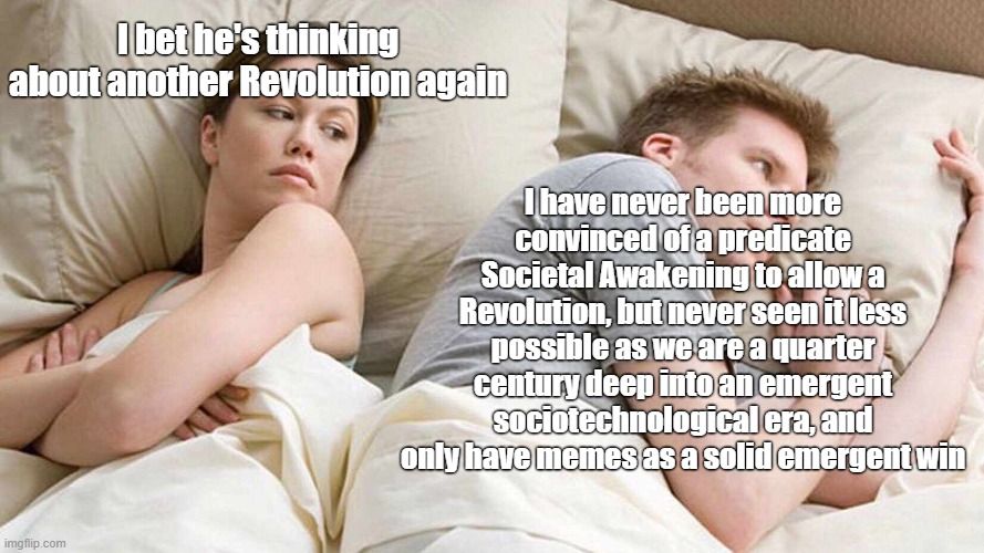 Thinking About Other Women Meme:

Woman on left crosses arms and resentfully surmises her partner "I bet he's thinking about another Revolution again"

Despondent man on the right lost in his own thoughts instead has the unshakable recurring thought:

"I have never been more convinced of a predicate Societal Awakening to allow a Revolution, but never seen it less possible as we are a quarter century deep into an emergent sociotechnological era, and only have memes as a solid emergent sociotehcnological win"