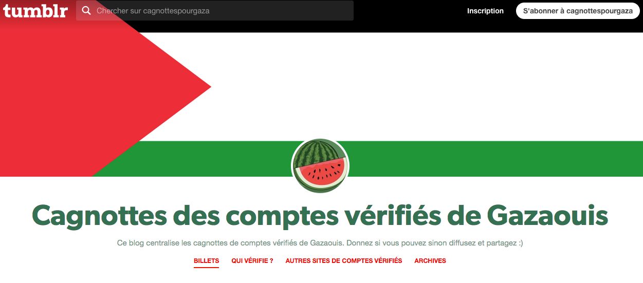aperçu de la page du Tumblr https://cagnottespourgaza.tumblr.com/
drapeau palestinien en bannière
pastèque en photo de profile
titre du blog : Cagnotte des comptes vérifiés de Gazaouis
texte sous le titre : Ce blog centralise les cagnottes de comptes vérifiés de Gazaouis. Donnez si vous pouvez sinon diffusez et partagez :) 
rubriques : billets / Qui vérifie ? / Autres sites de comptes vérifiés / Archives