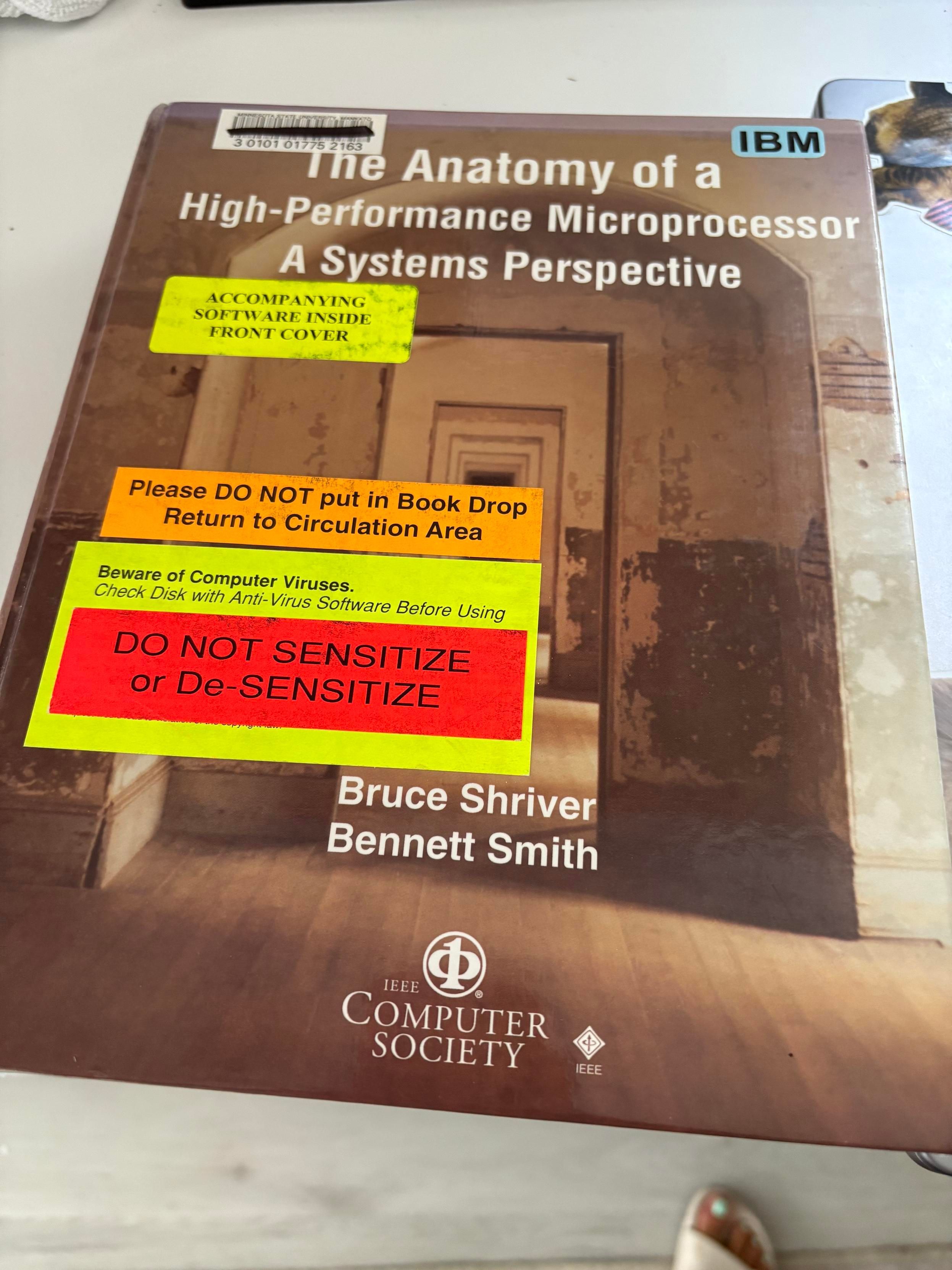 Text book titled “The Anatomy of a
High-Performance Microprocessor
A Systems Perspective” with stickers saying:
IBM
ACCOMPANYING
SOFTWARE INSIDE
FRONT COVER
Please DO NOT put in Book Drop
Return to Circulation Area
Beware of Computer Viruses.
Check Disk with Anti-Virus Software Before Using
DO NOT SENSITIZE
or De-SENSITIZE