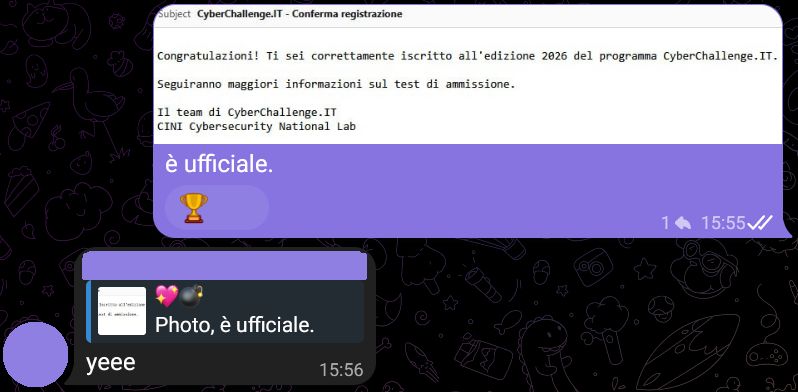 CyberChallenge.IT - Conferma registrazione

Congratulazioni! Ti sei correttamente iscritto all'edizione 2026 del programma CyberChallenge.IT.

Seguiranno maggiori informazioni sul test di ammissione.

Il team di CyberChallenge.IT
CINI Cybersecurity National Lab

💖💣, [23/01/2026 15:55]
è ufficiale.

[...], [23/01/2026 15:56]
yeee