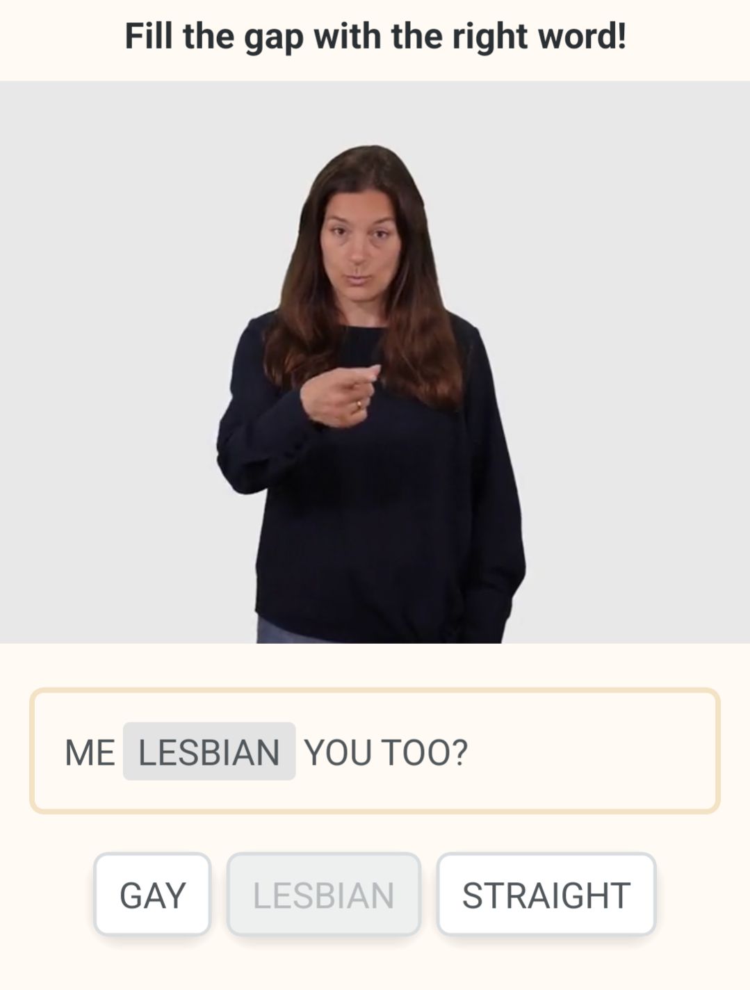 A screenshot of an ASL tutorial app where the user is asked to "fill in the gap with the right word" and the sentence in questions is "Me _____, you, too?"  Possible definitions are "Gay" "Lesbian" and "Straight"

The correct answer is Lesbian.