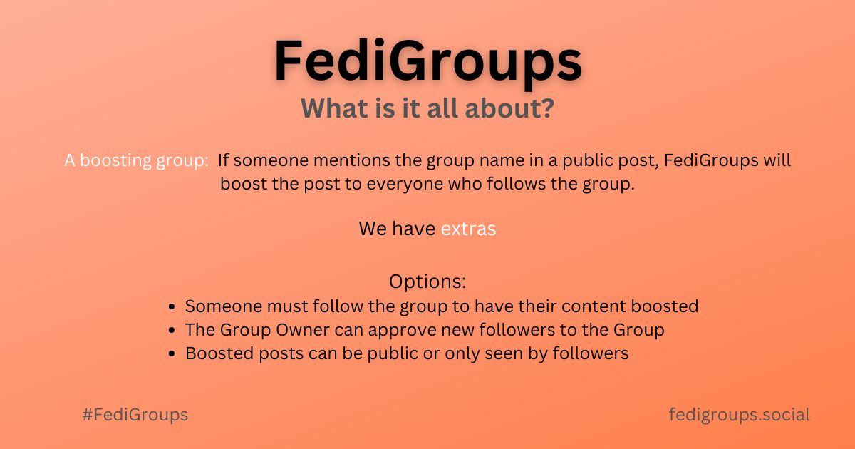 A promotional graphic, black text on an Orange background,  with the following text:

FediGroups
What is it all about?
A boosting group:  If someone mentions the group name in a public post, FediGroups will
boost the post to everyone who follows the group.
We have extras

Options:
Someone must follow the group to have their content boosted
The Group Owner can approve new followers to the Group
Boosted posts can be public or only seen by followers
fedigroups.social
#FediGroups