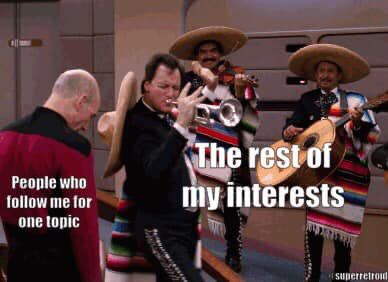 Meme using a still from Star Trek: the Next Generation.

Picard stands on the left of the Enterprise bridge, head bent over in weary, barely-holding-it-together tolerant patience.  He is labeled "People who follow me for one topic."

On the right is Q, fronting for an entire mariachi band, lustily blowing into a trumpet.  He is labeled "The rest of my interests."

I'm sorry, folks.