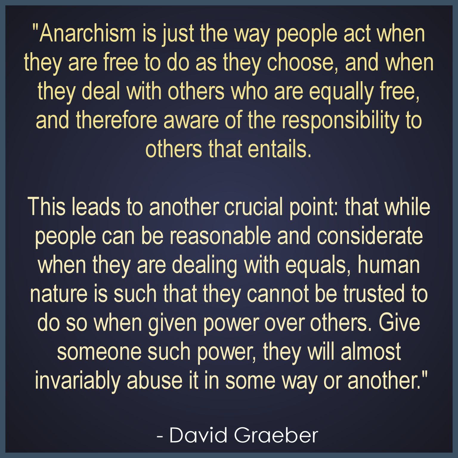 "Anarchism is just the way people act when 
they are free to do as they choose, and when 
they deal with others who are equally free, 
and therefore aware of the responsibility to 
others that entails. 

This leads to another crucial point: that while 
people can be reasonable and considerate 
when they are dealing with equals, human 
nature is such that they cannot be trusted to 
do so when given power over others. Give 
someone such power, they will almost 
invariably abuse it in some way or another."
.
  - David Graeber