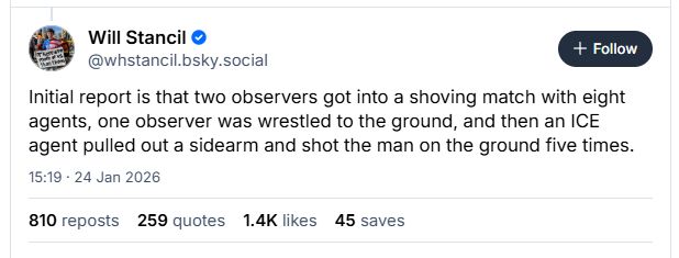 Will Stancil ©
Z8 @whstancil.bsky.social
Initial report is that two observers got into a shoving match with eight
agents, one observer was wrestled to the ground, and then an ICE
agent pulled out a sidearm and shot the man on the ground five times.
15:19 - 24 Jan 2026
810 reposts 259 quotes 1.4K likes 45 saves
