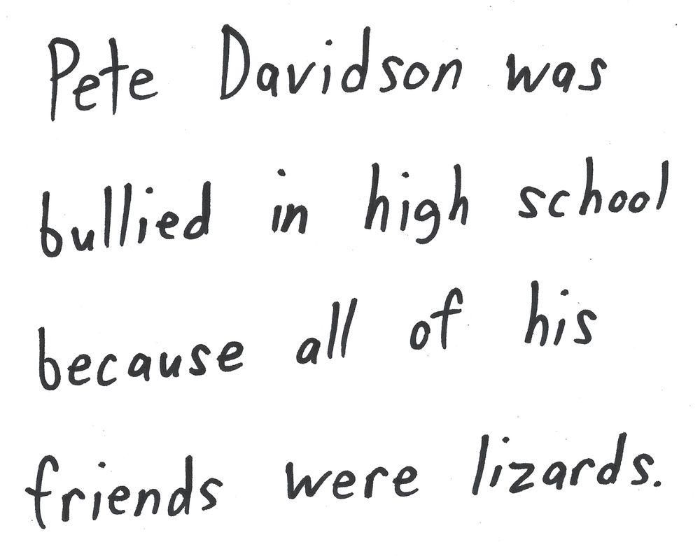 Pete Davidson was
bullied in high school
because all of his
friends were lizards.