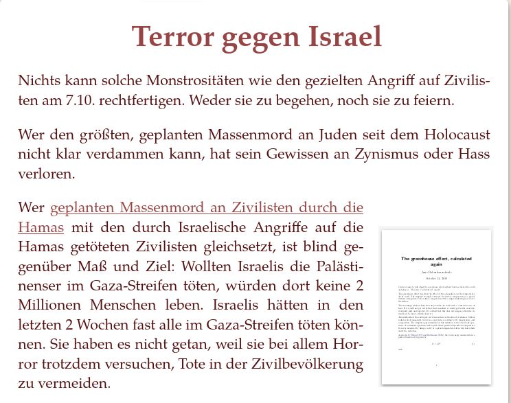 Terror gegen Israel

Nichts kann solche Monstrositäten wie den gezielten Angriff auf Zivilisten am 7.10. rechtfertigen. Weder sie zu begehen, noch sie zu feiern.

Wer den größten, geplanten Massenmord an Juden seit dem Holocaust nicht klar verdammen kann, hat sein Gewissen an Zynismus oder Hass verloren.

Wer geplanten Massenmord an Zivilisten durch die Hamas mit den durch Israelische Angriffe auf die Hamas getöteten Zivilisten gleichsetzt, ist blind gegenüber Maß und Ziel: Wollten Israelis die Palästinenser im Gaza-Streifen töten, würden dort keine 2 Millionen Menschen leben. Israelis hätten in den letzten 2 Wochen fast alle im Gaza-Streifen töten können. Sie haben es nicht getan, weil sie bei allem Horror trotzdem versuchen, Tote in der Zivilbevölkerung zu vermeiden. 