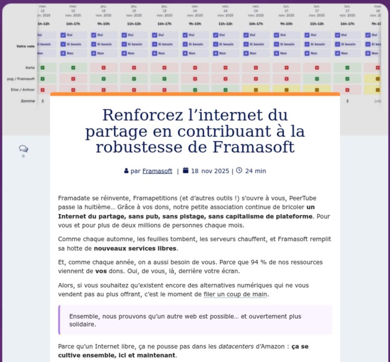 Rafforzate l'Internet della condivisione contribuendo alla solidità di Framasoft

di Framasoft  |  18 novembre 2025


Framadate si reinventa, Framapetitions (e altri strumenti!) si aprono a te, PeerTube compie otto anni... Grazie alle tue donazioni, la nostra piccola associazione continua a costruire un Internet della condivisione, senza pubblicità, senza tracciamento, senza capitalismo delle piattaforme. Per te e per oltre due milioni di persone ogni mese.

Come ogni autunno, le foglie cadono, i server si surriscaldano e Framasoft riempie la sua gerla di nuovi servizi liberi.

E, come ogni anno, abbiamo anche bisogno di voi. Perché il 94% delle nostre risorse proviene dalle vostre donazioni. Sì, da voi, lì, dietro lo schermo.

Quindi, se volete che continuino ad esistere alternative digitali che non vi vendono al miglior offerente, è il momento di darci una mano.
Insieme, dimostriamo che un altro web è possibile... e chiaramente più solidale.

Perché un Internet libero non cresce nei data center di Amazon: si coltiva insieme, qui e ora.

    Framasoft è un bene comune. È importante prendersene cura.
Internet appartiene agli utenti, non ai monopoli.
La vostra generosità va a beneficio diretto della comunità.
Come ogni bene comune, Framasoft è fragile. Rafforziamo la sua solidità.
Forniamo strumenti a coloro che rifiutano un mondo (digitale) ingiusto.

