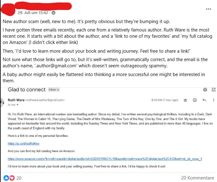 A Facebook post with the following text:

"New author scam (well, new to me). It's pretty obvious but they're bumping it up. 
I have gotten three emails recently, each one from a relatively famous author. Ruth Ware is the most recent one. It starts with a bit about the author, and a 'link to one of my favorites' and 'my full catalog on Amazon' (I didn't click either link)
Then, 'I'd love to learn more about your book and writing journey. Feel free to share a link!'
Not sure what those links will go to, but it's well-written, grammatically correct, and the email is the author's name, '.author@gmail.com' which doesn't seem outrageously spammy.
A baby author might easily be flattered into thinking a more successful one might be interested in them."