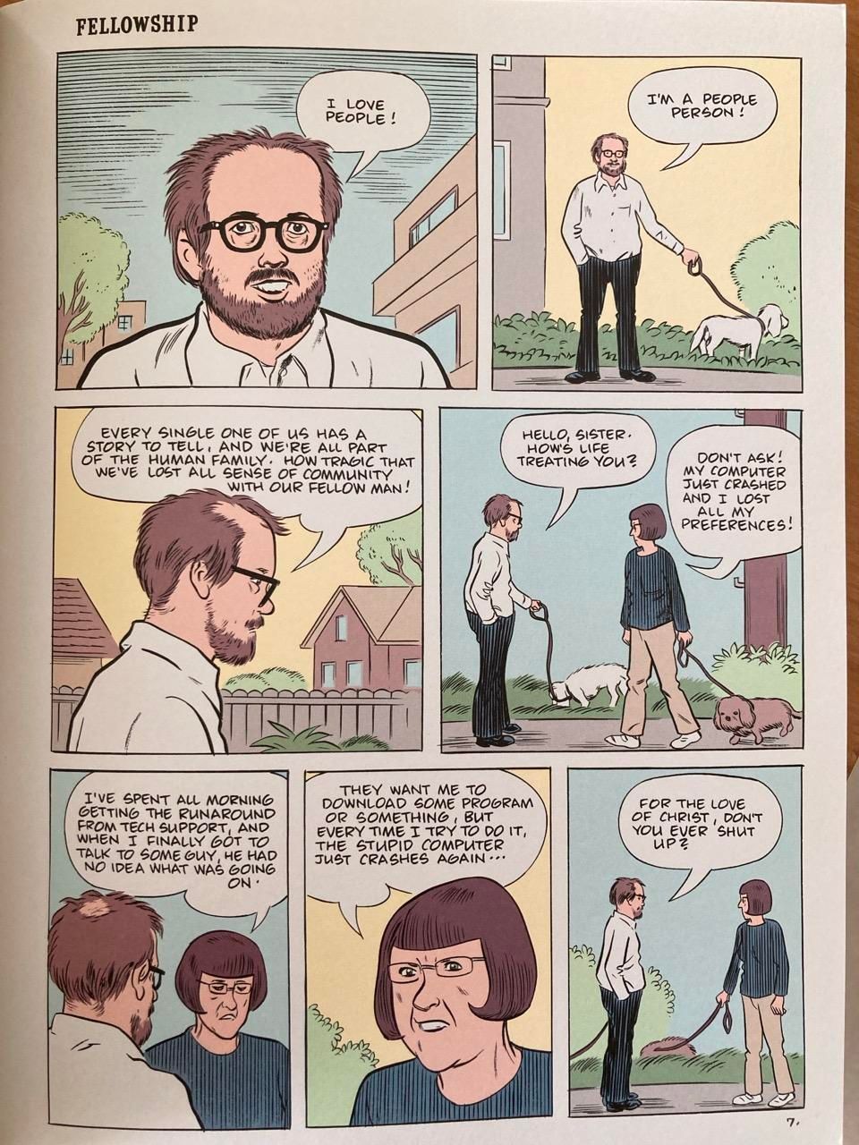 A page from a comic book. It shows a man walking his dog. He is talking to himself at first, about his love for humanity. He meets another dog walker who starts complaining about their bad day with computers. 

I LOVE PEOPLE I'M A PEOPLE PERSON .. EVERY SINGLE ONE OF US HAS A STORY TO TELL, AND WE'RE ALL PART OF THE HUMAN FAMILY. 

HOW TRAGIC THAT WE'VE LOST ALL SENSE OF COMMUNITY WITH OUR FELLOW MAN! 

HELLO, SISTER. HOW'S LIFE TREATING YOU?

DON'T ASK! MY COMPUTER JUST CRASHED AND I LOST ALL MY PREFERENCES! 

I'VE SPENT ALL MORNING GETTING THE RUNAROUND FROM TECH SUPPORT, AND WHEN I FINALLY GOT TO TALK TO SOME GUY HE HAD NO IDEA WHAT WAS GOING ON

THEY WANT ME TO DOWNLOAD SOME PROGRAM OR SOMETHING , BUT EVERY TIME I TRY TO DO IT THE STUPID COMPUTER JUST CRASHES AGAIN... 

FOR THE LOVE OF CHRIST, DON'T YOU EVER SHUT UP?