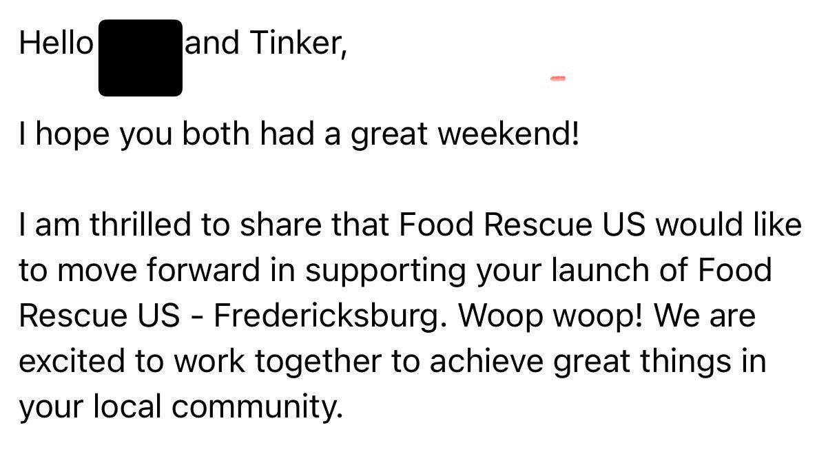 Hello Redacted and Tinker, I hope you both had a great weekend! I am thrilled to share that Food Rescue US would like to move forward in supporting your launch of Food Rescue US - Fredericksburg. Woop woop! We are excited to work together to achieve great things in your local community.