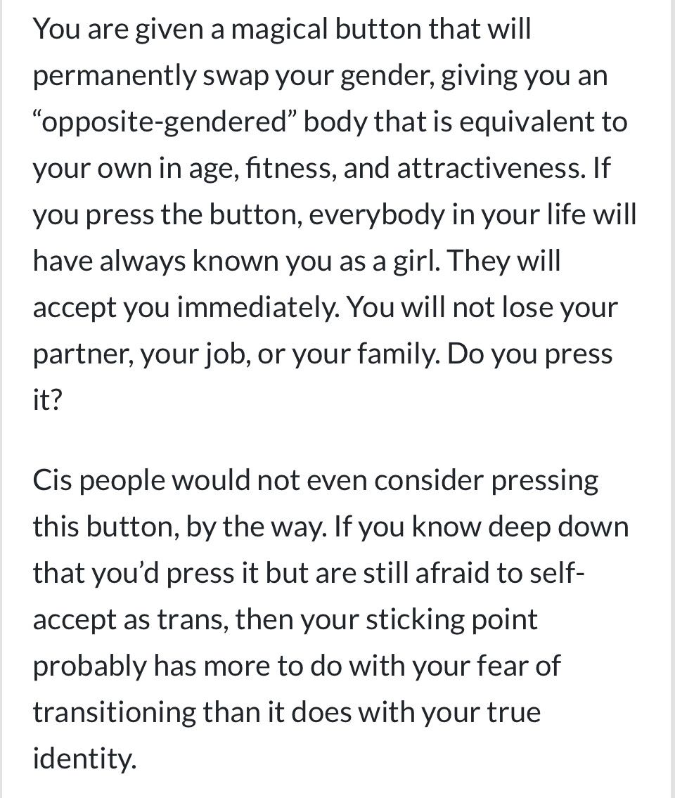 You are given a magical button that will permanently swap your gender, giving you an “opposite-gendered” body that is equivalent to your own in age, fitness, and attractiveness. If you press the button, everybody in your life will have always known you as a girl. They will accept you immediately. You will not lose your partner, your job, or your family. Do you press it?

Cis people would not even consider pressing this button, by the way. If you know deep down that you’d press it but are still afraid to self-accept as trans, then your sticking point probably has more to do with your fear of transitioning than it does with your true identity.