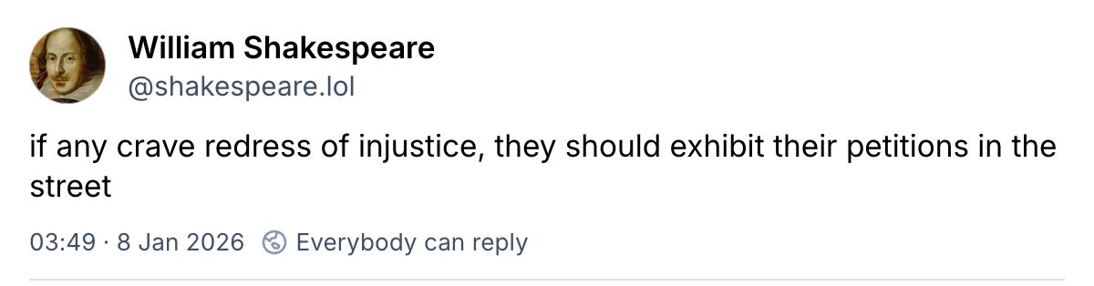 Screenshot from BlueSky:
William Shakespeare
‪@shakespeare.lol‬
if any crave redress of injustice, they should exhibit their petitions in the street