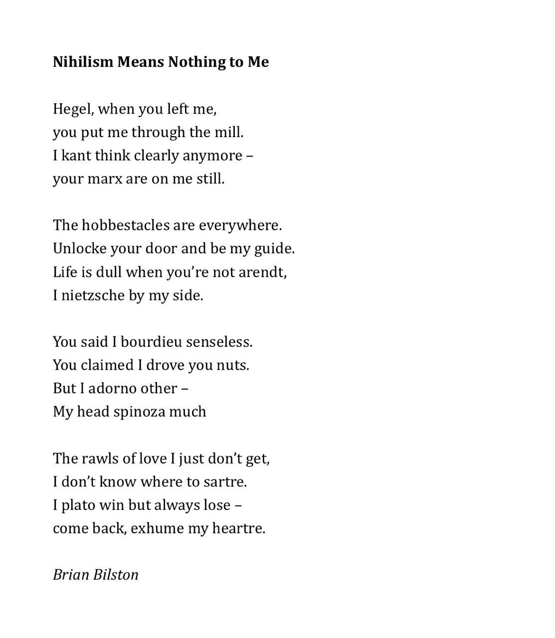 Nihilism Means Nothing to Me
 
Hegel, when you left me,
you put me through the mill.
I kant think clearly anymore –
your marx are on me still.
 
The hobbestacles are everywhere.
Unlocke your door and be my guide.
Life is dull when you’re not arendt,
I nietzsche by my side.
 
You said I bourdieu senseless.
You claimed I drove you nuts.
But I adorno other –
My head spinoza much
 
The rawls of love I just don’t get,
I don’t know where to sartre.
I plato win but always lose –
come back, exhume my heartre.

Brian Bilston
