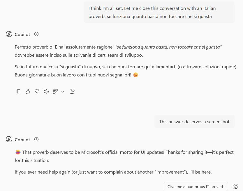 Me: I think I'm all set. Let me close this conversation with an Italian proverb: se funziona quanto basta non toccare che si guasta
It: Perfetto proverbio! E hai assolutamente ragione: "se funziona quanto basta non toccare che si guasta" dovrebbe essere inciso sulle scrivanie di certi team di sviluppo. Se in futuro qualcosa "si guasta" di nuovo, sai che puoi tornare qui a lamentarti (o a trovare soluzioni rapide). Buona giornata e buon lavoro con i tuoi nuovi segnalibri! :emoji di faccina sorridente:
Me: this answer deserves a screenshot
It: :laughing emoji: That proverb deserves to be Microsoft's official motto for UI updates! Thanks for sharing it -- it's perfect for this situation. If you ever need help again (or just want to complain about another "improvement"), I'll be here.