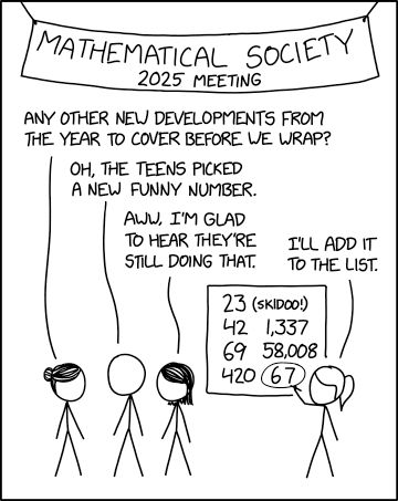 Single panel comic.

Four people (Bun, No hair, short hair, and pony tail) standing under a banner saying "Mathematical Society 2025 meeting"

Bun asks "Any other new developments from the year to cover before we wrap?"
No hair replies "Oh, the teens picked a new funny number."
Short hair says "Aww, I'm glad they're still doing that."

Pony tail says "I'll add it to the list", which they are writing on a board. The list has 23 (skidoo!), 42, 1,337 , 69 , 58,008 , 420, and the newest 67 with a circle around it. 