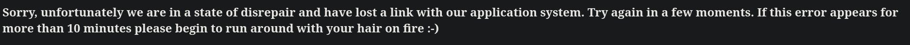 Sorry, unfortunately we are in a state of disrepair and have lost a link with our application system. Try again in a few moments. If this error appears for more than 10 minutes please begin to run around with your hair on fire :-)
