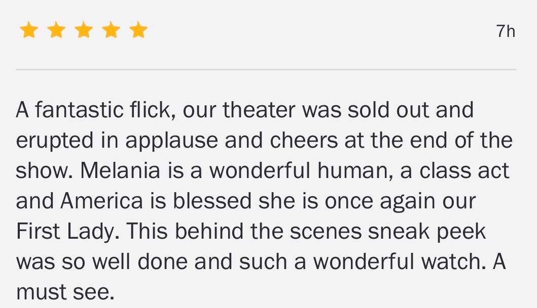 Five stars

A fantastic flick, our theater was sold out and
erupted in applause and cheers at the end of the
show. Melania is a wonderful human, a class act
and America is blessed she is once again our
First Lady. This behind the scenes sneak peek
was so well done and such a wonderful watch. A
must see.