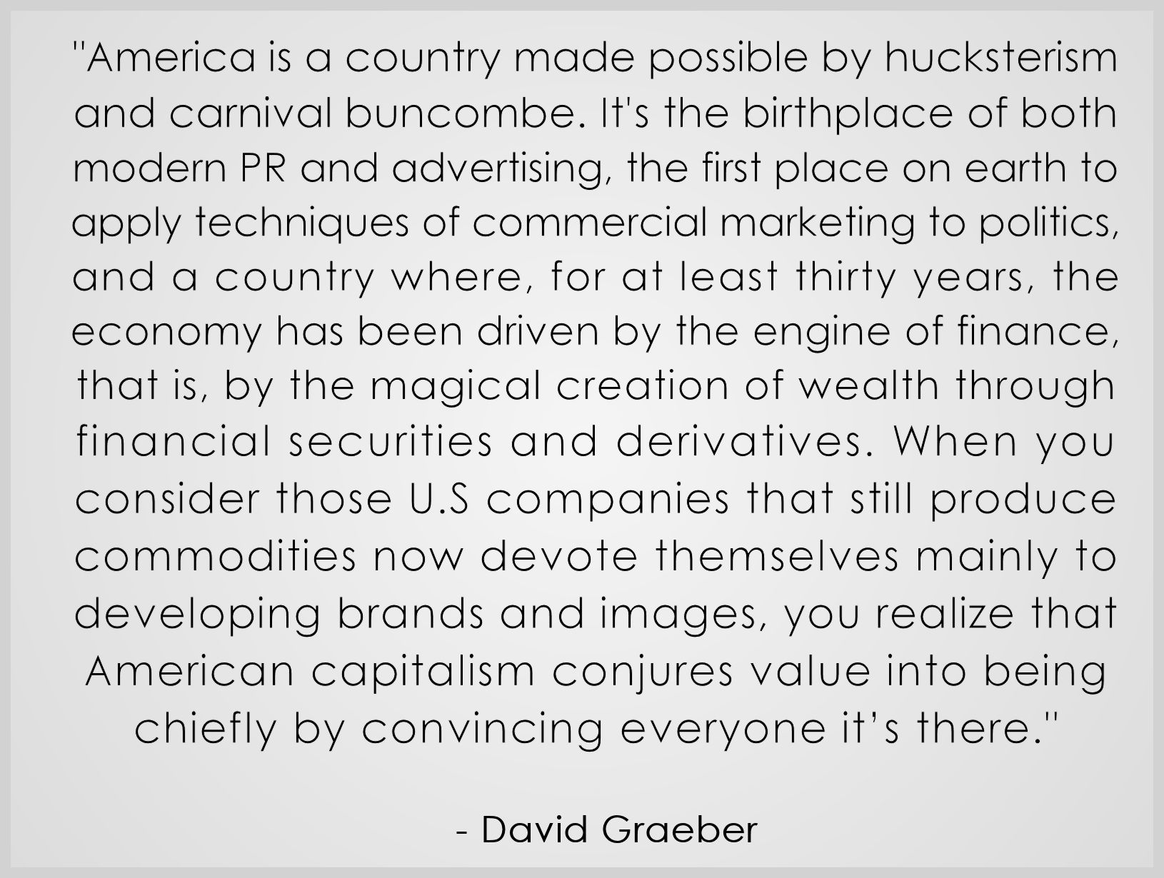 "America is a country made possible by hucksterism
and carnival buncombe. It's the birthplace of both 
modern PR and advertising, the first place on earth to 
apply techniques of commercial marketing to politics, 
and a country where, for at least thirty years, the 
economy has been driven by the engine of finance, 
that is, by the magical creation of wealth through 
financial securities and derivatives. When you
consider those U.S companies that still produce 
commodities now devote themselves mainly to 
developing brands and images, you realize that 
American capitalism conjures value into being 
chiefly by convincing everyone it’s there."
.
  - David Graeber