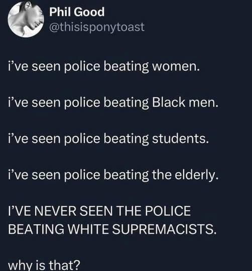 Phil Good @thisisponytoast

i've seen police beating women.
i've seen police beating Black men.
i’ve seen police beating students.
i’ve seen police beating the elderly.
I'VE NEVER SEEN THE POLICE
BEATING WHITE SUPREMACISTS.
why is that?
