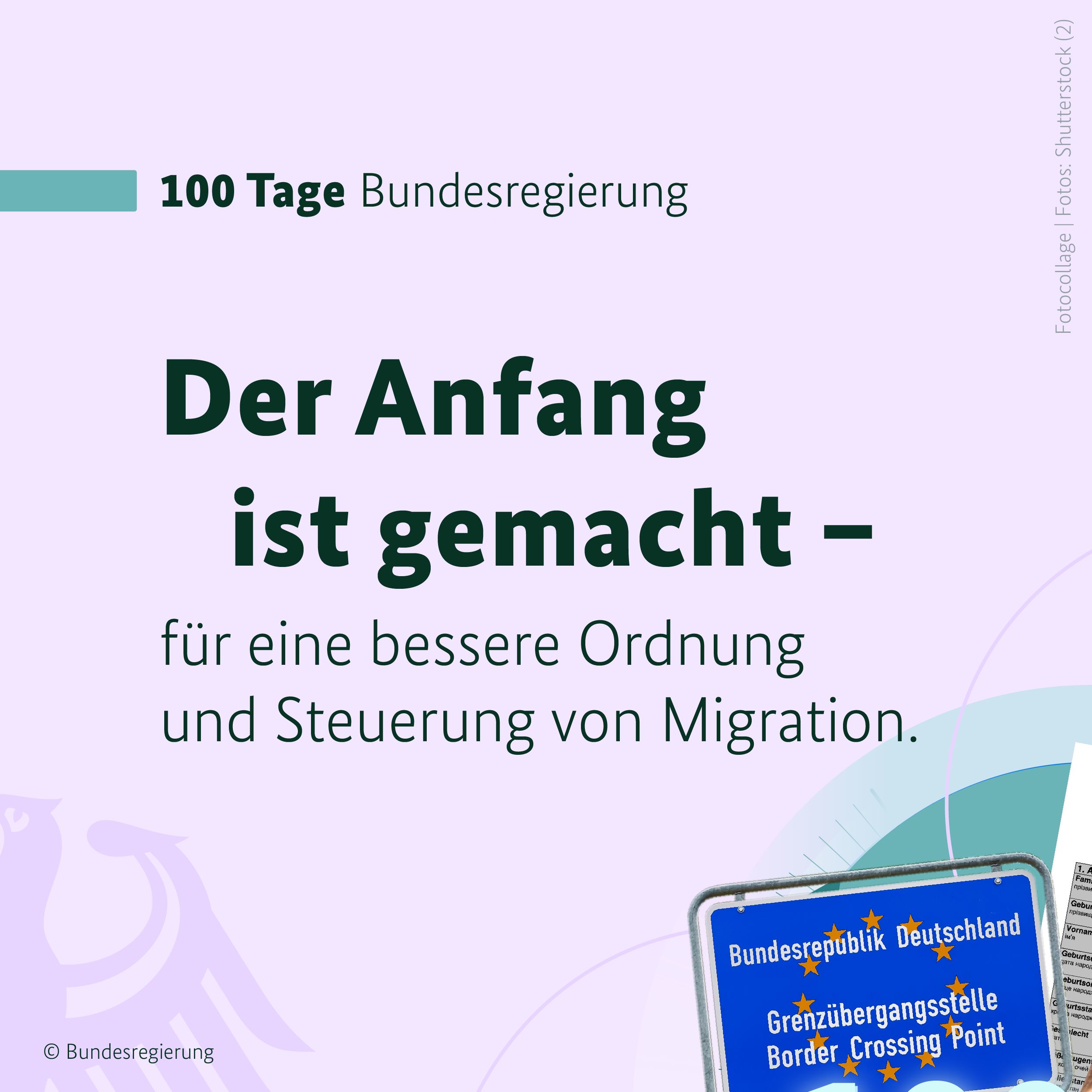 Auf hellem, fliederfarbenem Hintergrund ist in der oberen linken Bildhälfte ein blaugrüner Balken zu sehen, daneben in schwarzen Buchstaben die Überschrift 100 Tage Bundesregierung. Darunter folgt die Überschrift in großen, gefetteten Buchstaben: Der Anfang ist gemacht. Nach deinem Gedankenstricht folgt die Fortführung des Gedankens in schlankeren Buchstaben: für eine bessere Ordnung und Steuerung von Migration. In der linken, unteren Bildecke ist ein Teil des Bundesadlers zu sehen, er hebt sich in etwas dunklerem Ton nur leicht vom Hintergrund ab. In der rechten, unteren Bildecke ist ein Schild zu sehen, dass die deutsche Grenze markiert. Dieses Bild ergibt mit drei weiteren Grafiken einen runden Kreis. Auf einem stilisierten Zeitstrahl steht: 100 Tage.