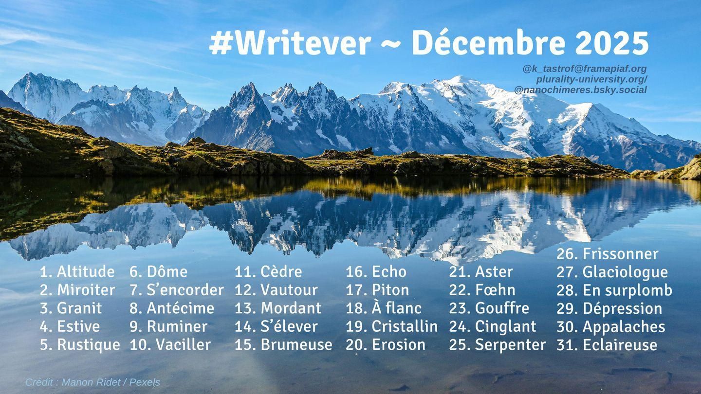 La liste des mots de ce mois-ci: 
1.. Altitude
2. Miroiter
3. Granit
4. Estive
5. Rustique
6. Dôme
7. S’encorder
8. Antécime
9. Ruminer
10. Vaciller
11. Cèdre
12. Vautour
13. Mordant
14. S’élever
15. Brumeuse
16. Echo
17. Piton
18. À flanc
19. Cristallin
20. Erosion
21. Aster
22. Fœhn
23. Gouffre
24. Cinglant
25. Serpenter
26. Frissonner
27. Glaciologue
28. En surplomb
29. Dépression
30. Appalaches
31. Eclaireuse

Le tout sur fond d'une belle montagne se reflétant dans un lac par temps ensoleillé. :)