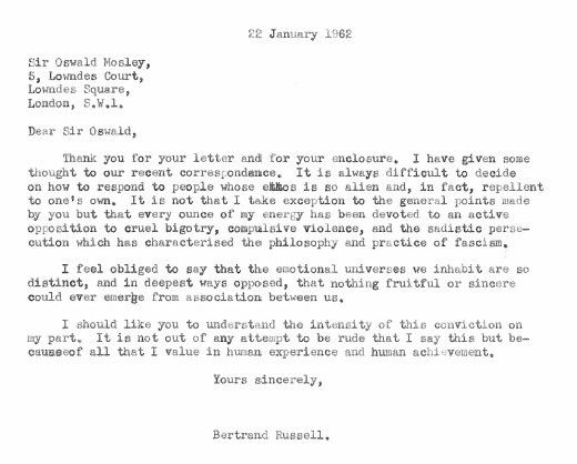 22 January 1962

Sir Oswald Mosley,
5, Lowndes Court,
Lowndes Square,
London, S.W.1.

Dear Sir Oswald,

Thank you for your letter and for your enclosures. 

I have given some thought to our recent correspondence. It is always difficult to decide on how to respond to people whose ethos is so alien and, in fact, repellent to one’s own. I

t is not that I take exception to the general points made by you but that every ounce of my energy has been devoted to an active opposition to cruel bigotry, compulsive violence, and the sadistic persecution which has characterised the philosophy and practice of fascism.

I feel obliged to say that the emotional universes we inhabit are so distinct, and in deepest ways opposed, that nothing fruitful or sincere could ever emerge from association between us.

I should like you to understand the intensity of this conviction on my part. It is not out of any attempt to be rude that I say this but because of all that I value in human experience and human achievement.

Yours sincerely,

Bertrand Russell
