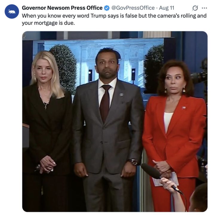 A screenshot of an X post by Governor Newsom Press Office (@GovPressOffice
) from August 11, featuring a sarcastic caption: "When you know every word Trump says is false but the camera's rolling and your mortgage is due." The post includes a still image from a press conference with three individuals standing at a podium. The person in the center is wearing a dark suit and red tie, flanked by a woman in a dark suit on the left and a woman in a bright red suit on the right. The background shows a blurred image of the White House. The post includes a verification badge and a California state bear logo.
