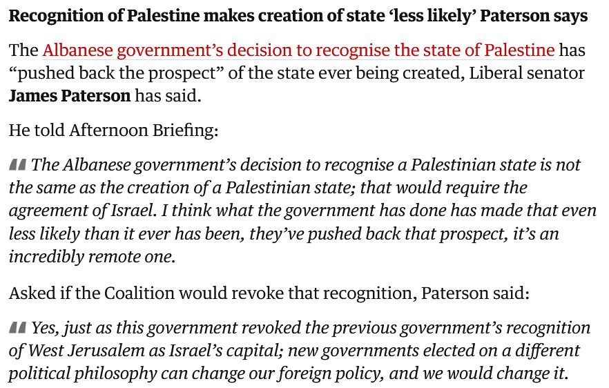 Screenshot from The Guardian liveblog:

Recognition of Palestine makes creation of state ‘less likely’ Paterson says

The Albanese government’s decision to recognise the state of Palestine has “pushed back the prospect” of the state ever being created, Liberal senator James Paterson has said.

He told Afternoon Briefing:

"The Albanese government’s decision to recognise a Palestinian state is not the same as the creation of a Palestinian state; that would require the agreement of Israel. I think what the government has done has made that even less likely than it ever has been, they’ve pushed back that prospect, it’s an incredibly remote one."

Asked if the Coalition would revoke that recognition, Paterson said:

"Yes, just as this government revoked the previous government’s recognition of West Jerusalem as Israel’s capital; new governments elected on a different political philosophy can change our foreign policy, and we would change it."