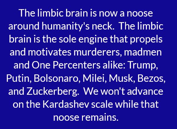 The limbic brain is now a noose around humanity's neck.  The limbic brain is the sole engine that propels and motivates murderers, madmen and One Percenters alike: Trump, Putin, Bolsonaro, Milei, Musk, Bezos, and Zuckerberg.  We won't advance on the Kardashev scale while that noose remains.