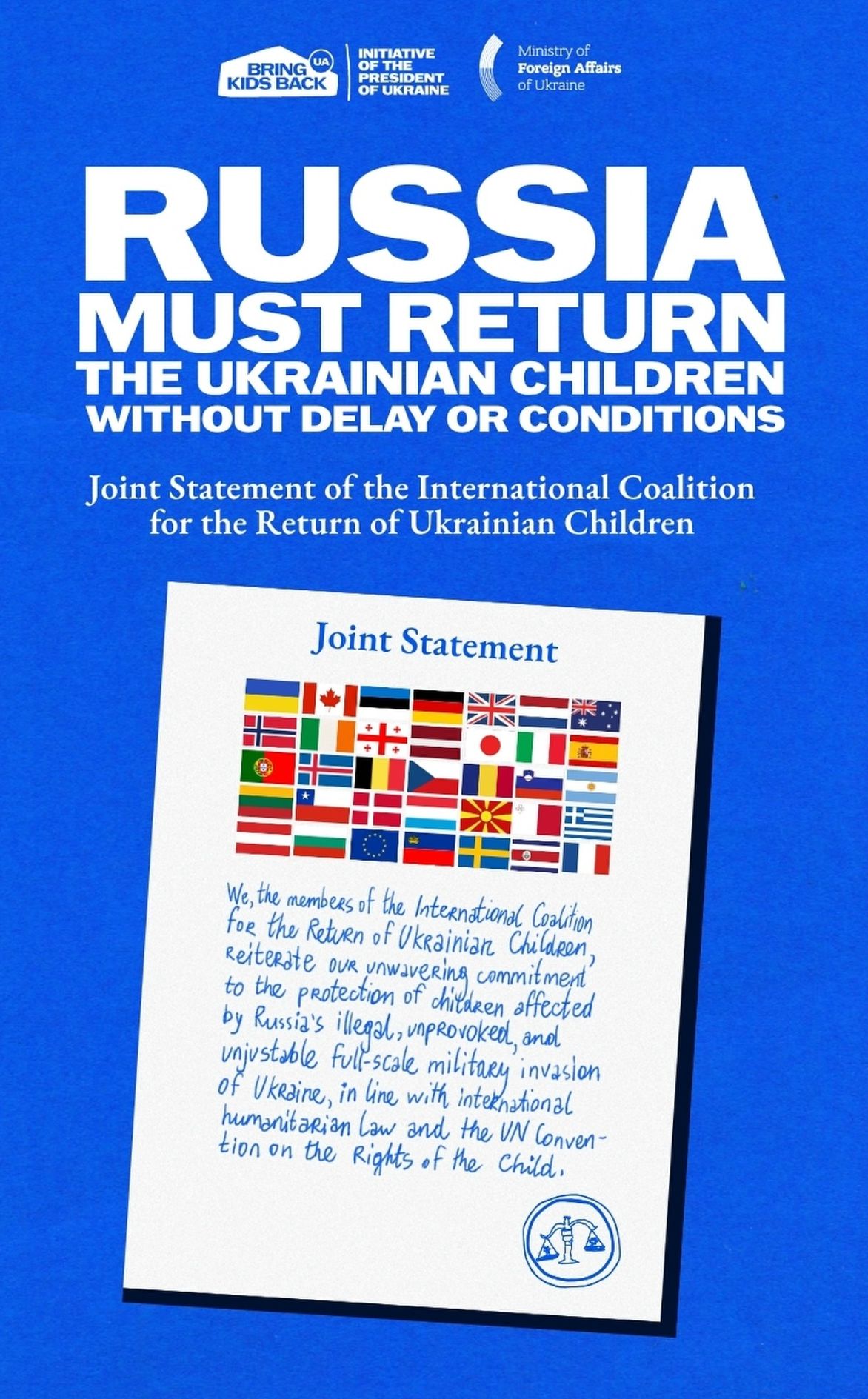 RUSSIA MUST RETURN THE UKRAINIAN CHILDREN WITHOUT DELAY OR CONDITIONS

Joint Statement of the International Coalition
for the Return of Ukrainian Children
Joint Statement
We , the members of the International Coalition
for the Return of Ukrainian Children ,
Reiterate OUR unwavering commitment
to the protection of children affected
by Russia's illegal , unprovoked , and
unjustable full-scale military invasion
of Ukraine , in line with international
humanitarian Law and the UN Convention on the Rights of the Child 