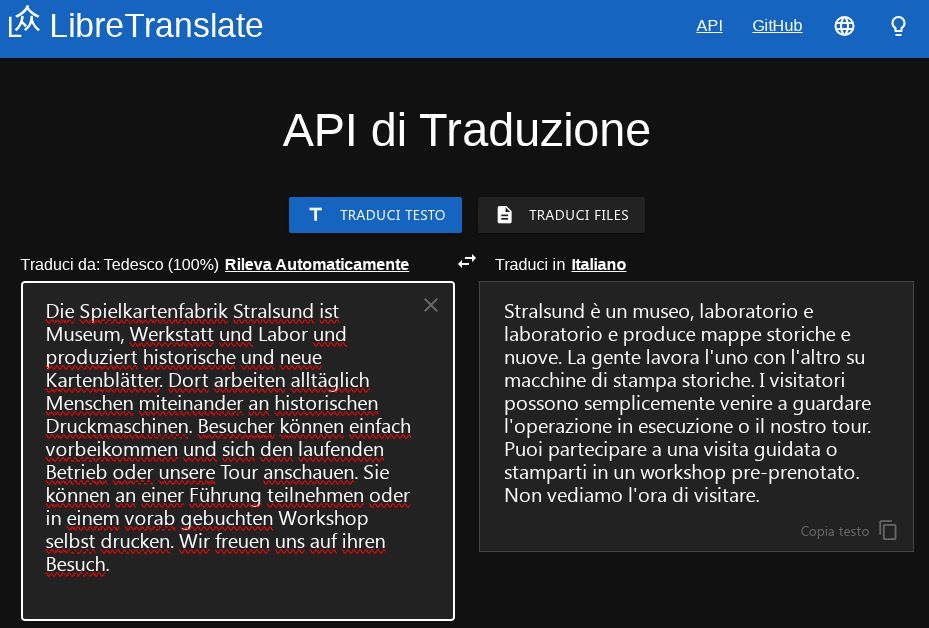 Screenshot che mostra il testo d'esempio tradotto da LibreTranslate. Originale tedesco: "Die Spielkartenfabrik Stralsund ist Museum, Werkstatt und Labor und produziert historische und neue Kartenblätter. Dort arbeiten alltäglich Menschen miteinander an historischen Druckmaschinen. Besucher können einfach vorbeikommen und sich den laufenden Betrieb oder unsere Tour anschauen. Sie können an einer Führung teilnehmen oder in einem vorab gebuchten Workshop selbst drucken. Wir freuen uns auf ihren Besuch." Traduzione: "Stralsund è un museo, laboratorio e laboratorio e produce mappe storiche e nuove. La gente lavora l'uno con l'altro su macchine di stampa storiche. I visitatori possono semplicemente venire a guardare l'operazione in esecuzione o il nostro tour. Puoi partecipare a una visita guidata o stamparti in un workshop pre-prenotato. Non vediamo l'ora di visitare."