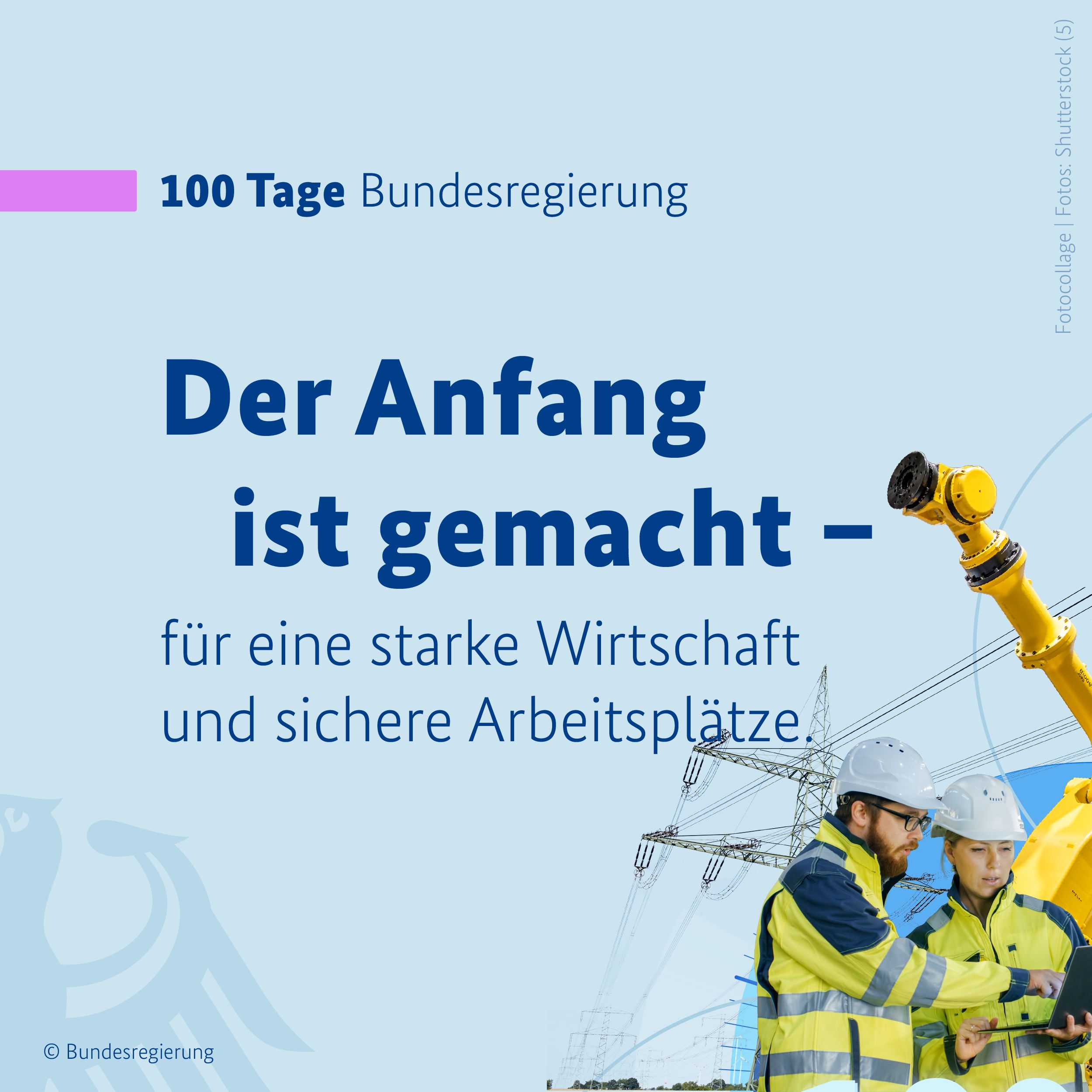 Auf hellblauem Hintergruns ist in der oberen linken Bildhälfte ein pinkfarbener Balken zu sehen, daneben in dunkelblauen Buchstaben die Überschrift 100 Tage Bundesregierung. Darunter folgt die Überschrift in großen, gefetteten Buchstaben: Der Anfang ist gemacht. Nach deinem Gedankenstricht folgt die Fortführung des Gedankens in schlankeren Buchstaben: für eine starke Wirtschaft und sichere Arbeitsplätze. In der linken, unteren Bildecke ein Teil des Bundesadlers zu sehen, er hebt sich in etwas dunklerem Ton nur leicht vom Hintergrund ab. In der rechten, untleren Bildecke sind ein Mann und eine Frau in neongelben Schutzjacken zu sehen, mit Schutzhelmen, wie man sie auf einer Baustelle trägt. Sie schauen auf einen Laptop. Im Hintergrund ist ein Strommast zu sehen und ein Teil eines Roboters. Dieses Bild ergibt mit drei weiteren Grafiken einen runden Kreis. Auf einem stilisierten Zeitstrahl steht: 100 Tage.
