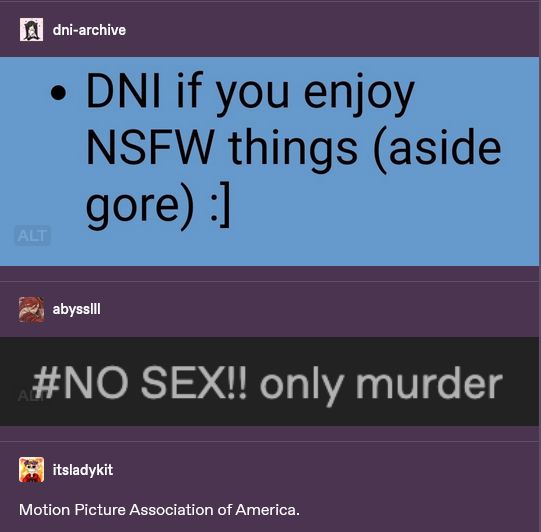 Tumblr posts.

dni-archive posts a screenshot of a bio saying "DNI if you enjoy NSFW things (aside gore) :]"

abysslll replies with a screenshot of a tag saying "NO SEX!! only murder"

itsladykit replies: "Motion Picture Association of America"

also, there is a faint badge showing that both images in the thread have alt text. nice.