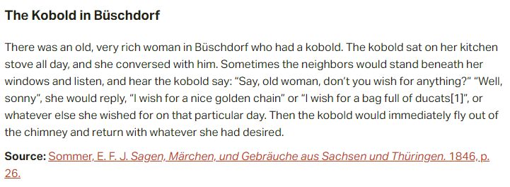 The Kobold in Büschdorf:

There was an old, very rich woman in Büschdorf who had a kobold. The kobold sat on her kitchen stove all day, and she conversed with him. Sometimes the neighbors would stand beneath her windows and listen, and hear the kobold say: “Say, old woman, don’t you wish for anything?” “Well, sonny”, she would reply, “I wish for a nice golden chain” or “I wish for a bag full of ducats”, or whatever else she wished for on that particular day. Then the kobold would immediately fly out of the chimney and return with whatever she had desired.

Source: Sommer, E. F. J. Sagen, Märchen, und Gebräuche aus Sachsen und Thüringen. 1846, p. 26.