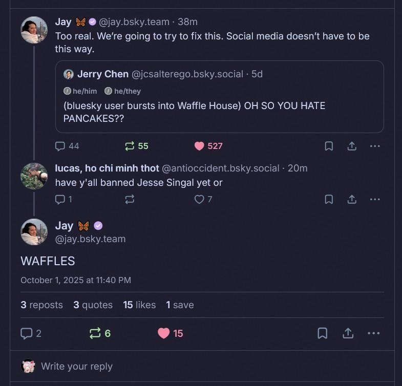 Screenshot of conversation thread and quote on Bluesky. Putting it in chronological order:

Jerry Chen posted "(Bluesky user bursts into Waffle House) OH SO YOU HATE PANCAKES??"

Jay (CEO of Bluesky corporation) quoted and replied: "Too real. We're going to try to fix this. Social media doesn't have to be this way."

Lucas replied to Jay: "Have y'all banned Jesse Singal yet or"

Jay replied to Lucas "WAFFLES"