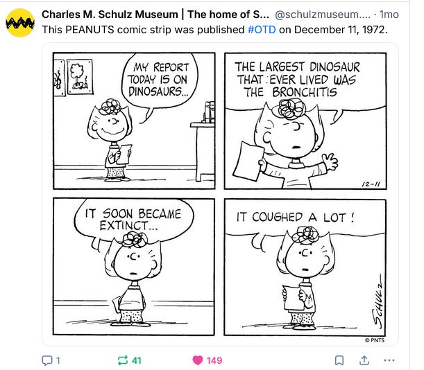Charles M. Schulz strip of Dec 11, 1972: Sally Brown gives a presentation with a very serious and unmoving expression. 1: My report today is dinsosaurs ... 2: The largest dinosaur that ever lived was the Bronchitis. 3: It soon became extinct. 4: It coughed a lot.