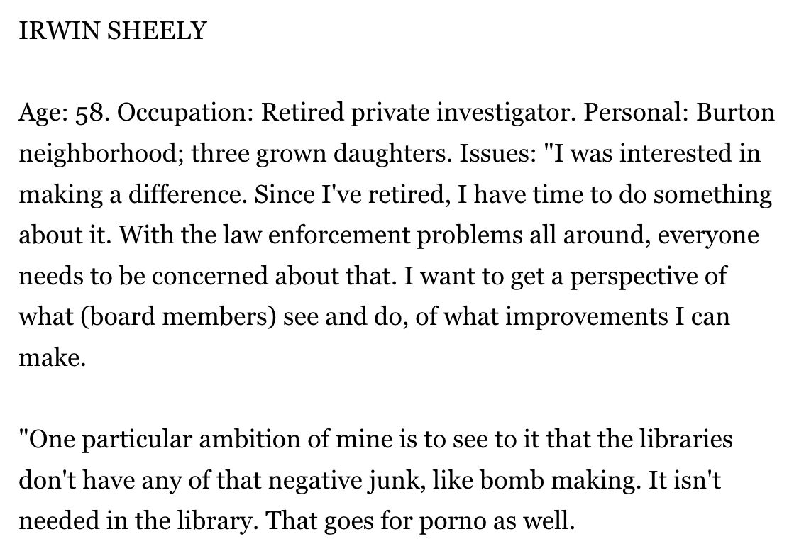 IRWIN SHEELY

Age: 58. Occupation: Retired private investigator. Personal: Burton neighborhood; three grown daughters. Issues: "I was interested in making a difference. Since I've retired, I have time to do something about it. With the law enforcement problems all around, everyone needs to be concerned about that. I want to get a perspective of what (board members) see and do, of what improvements I can make.

"One particular ambition of mine is to see to it that the libraries don't have any of that negative junk, like bomb making. It isn't needed in the library. That goes for porno as well.