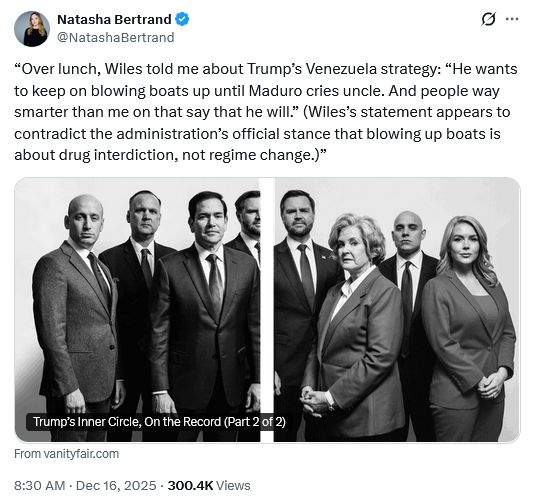 Tweet by Natasha Bertrand @NatashaBertrand
“Over lunch, Wiles told me about Trump’s Venezuela strategy: “He wants to keep on blowing boats up until Maduro cries uncle. And people way smarter than me on that say that he will.” (Wiles’s statement appears to contradict the administration’s official stance that blowing up boats is about drug interdiction, not regime change.)”