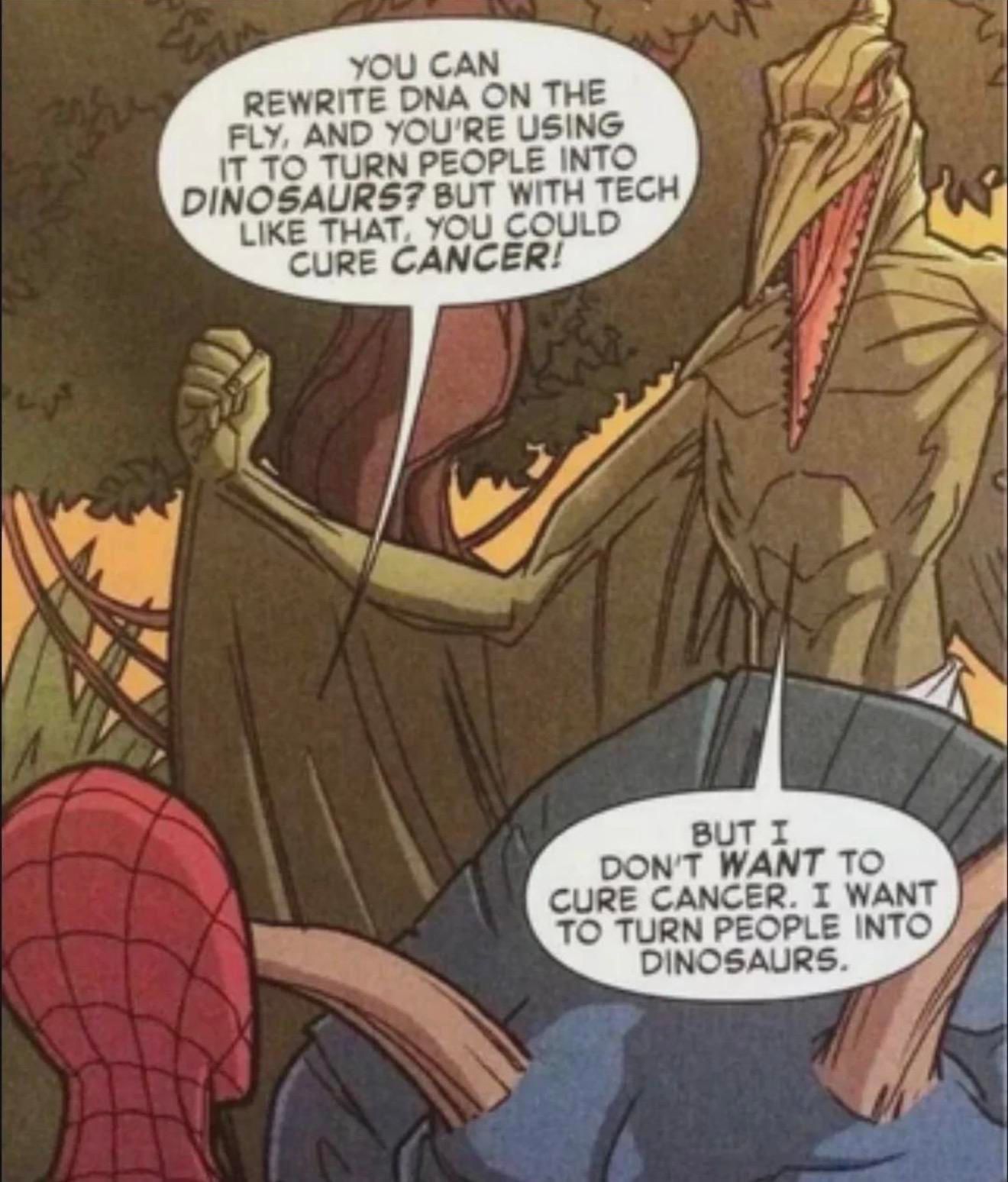 Spiderman: “YOU CAN REWRITE DNA ON THE FLY, AND YOU'RE USING IT TO TURN PEOPLE INTO DINOSAURS? BUT WITH TECH LIKE THAT YOU COULD CURE CANCER!”

Dinosaur man: “BUT I DON'T WANT TO CURE CANCER. I WANT TO TURN PEOPLE INTO DINOSAURS.”