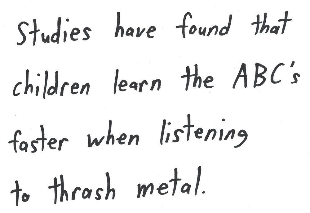 Studies have found that
children learn the ABC'S
faster when listening
to thrash metal.