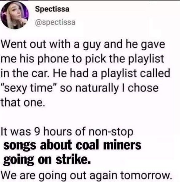 Went out with a guy and he gave me his phone to pick the playlist in the car. He had a playlist called "sexy time" so naturally I chose that one.

It was 9 hours of non-stop songs about coal miners going on strike.

We are going out again tomorrow.