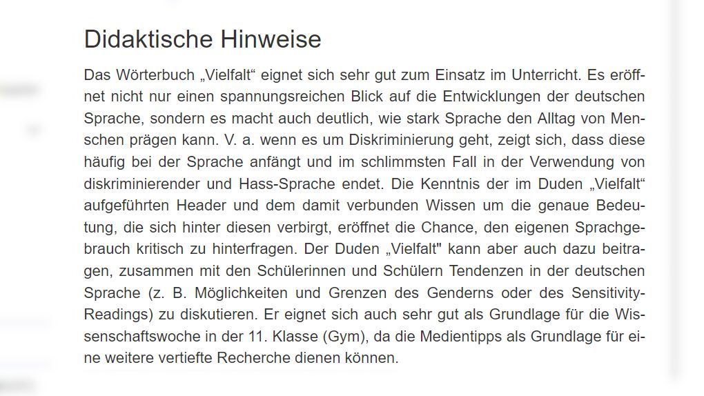 Didaktische Hinweise: Das Wörterbuch „Vielfalt“ eignet sich sehr gut zum Einsatz im Unterricht. Es eröffnet nicht nur einen spannungsreichen Blick auf die Entwicklungen der deutschen Sprache, sondern es macht auch deutlich, wie stark Sprache den Alltag von Menschen prägen kann. V. a. wenn es um Diskriminierung geht, zeigt sich, dass diese häufig bei der Sprache anfängt und im schlimmsten Fall in der Verwendung von diskriminierender und Hass-Sprache endet. Die Kenntnis der im Duden „Vielfalt“ aufgeführten Header und dem damit verbunden Wissen um die genaue Bedeutung, die sich hinter diesen verbirgt, eröffnet die Chance, den eigenen Sprachgebrauch kritisch zu hinterfragen. Der Duden „Vielfalt" kann aber auch dazu beitragen, zusammen mit den Schülerinnen und Schülern Tendenzen in der deutschen Sprache (z. B. Möglichkeiten und Grenzen des Genderns oder des Sensitivity-Readings) zu diskutieren. Er eignet sich auch sehr gut als Grundlage für die Wissenschaftswoche in der 11. Klasse (Gym), da die Medientipps als Grundlage für eine weitere vertiefte Recherche dienen können.
