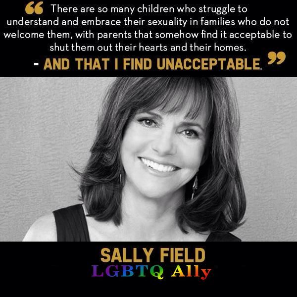 The image features a grayscale portrait of a smiling woman with shoulder-length dark hair. She is wearing a sleeveless black top. Above the image, there is a quote in white text with certain words emphasized in orange. Below the portrait, the woman's name is written in orange capital letters. Underneath her name, "LGBTQ Ally" is displayed in colorful capital letters, each letter representing a different color of the rainbow.

Transcribed Text:

"There are so many children who struggle to understand and embrace their sexuality in families who do not welcome them, with parents that somehow find it acceptable to shut them out of their hearts and their homes. AND THAT I FIND UNACCEPTABLE. SALLY FIELD LGBTQ Ally".