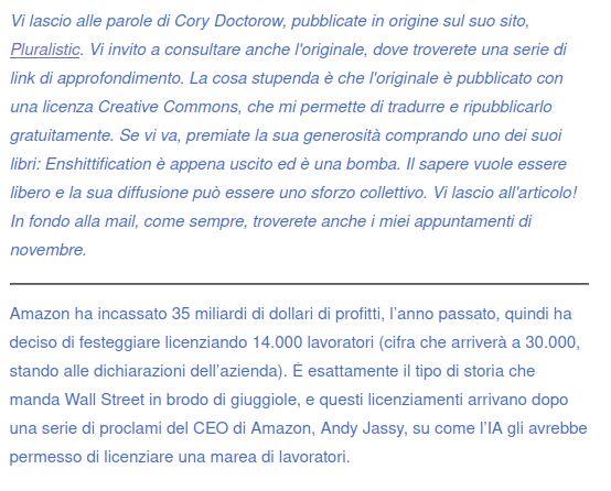 Vi lascio alle parole di Cory Doctorow, pubblicate in origine sul suo sito, Pluralistic. Vi invito a consultare anche l'originale, dove troverete una serie di link di approfondimento. La cosa stupenda è che l'originale è pubblicato con una licenza Creative Commons, che mi permette di tradurre e ripubblicarlo gratuitamente. Se vi va, premiate la sua generosità comprando uno dei suoi libri: Enshittification è appena uscito ed è una bomba. Il sapere vuole essere libero e la sua diffusione può essere uno sforzo collettivo. Vi lascio all'articolo! In fondo alla mail, come sempre, troverete anche i miei appuntamenti di novembre.

Amazon ha incassato 35 miliardi di dollari di profitti, l’anno passato, quindi ha deciso di festeggiare licenziando 14.000 lavoratori (cifra che arriverà a 30.000, stando alle dichiarazioni dell’azienda). È esattamente il tipo di storia che manda Wall Street in brodo di giuggiole, e questi licenziamenti arrivano dopo una serie di proclami del CEO di Amazon, Andy Jassy, su come l’IA gli avrebbe permesso di licenziare una marea di lavoratori.