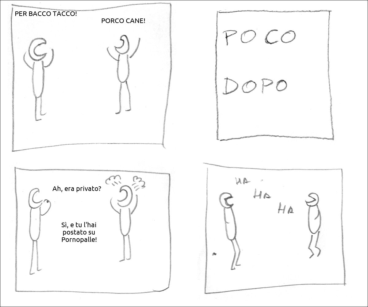un tizio dice: «PER BACCO TACCO!», un altro risponde: «PORCO CANE!»
didascalia: poco dopo
il primo tizio perplesso dice: «Ah, era privato?», il secondo nervosamente esclama: «Sì, e tu l'hai postato su Pornopalle!»
i due ridono
