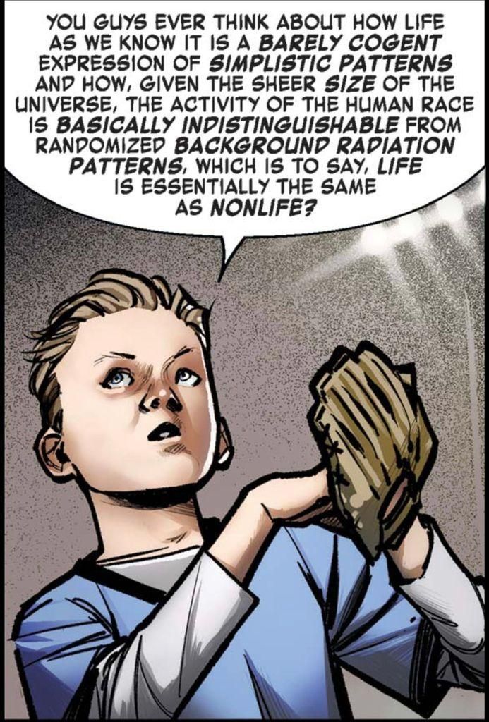 A teenage boy looks up at somebody while one hand rests inside the baseball mitt on his other hand and says, “You guys ever think about how life as we know it is a BARELY COGENT expression of SIMPLISTIC PATTERNS, and how, given the sheer SIZE of the universe, the activity of the human race is BASICALLY INDISTINGUISHABLE from randomized BACKGROUND RADIATION PATTERNS, which is to say, LIFE is essentially the same as NON-LIFE?“
