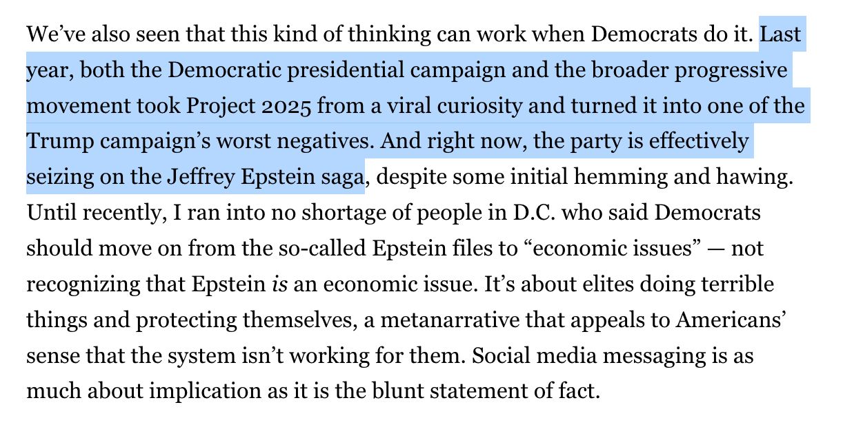 We’ve also seen that this kind of thinking can work when Democrats do it. Last year, both the Democratic presidential campaign and the broader progressive movement took Project 2025 from a viral curiosity and turned it into one of the Trump campaign’s worst negatives. And right now, the party is effectively seizing on the Jeffrey Epstein saga, despite some initial hemming and hawing. Until recently, I ran into no shortage of people in D.C. who said Democrats should move on from the so-called Epstein files to “economic issues” — not recognizing that Epstein is an economic issue. It’s about elites doing terrible things and protecting themselves, a metanarrative that appeals to Americans’ sense that the system isn’t working for them. Social media messaging is as much about implication as it is the blunt statement of fact.